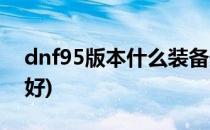 dnf95版本什么装备最好(dnf95级套装哪个好)