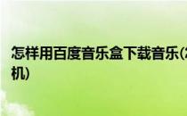 怎样用百度音乐盒下载音乐(怎样用百度音乐盒下载音乐到手机)