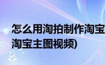 怎么用淘拍制作淘宝主图视频(怎么用手机拍淘宝主图视频)