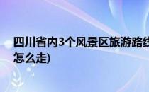 四川省内3个风景区旅游路线(四川省内3个风景区旅游路线怎么走)