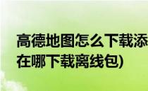 高德地图怎么下载添加离线地图包(高德地图在哪下载离线包)