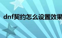 dnf契约怎么设置效果(dnf契约属性怎么调)