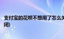 支付宝的花呗不想用了怎么关闭(支付宝不想使用花呗怎么关闭)