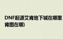 DNF起源艾肯地下城在哪里 DNF开启艾肯地下城(地下城艾肯图在哪)