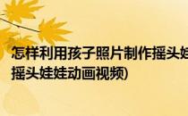 怎样利用孩子照片制作摇头娃娃动画(怎样利用孩子照片制作摇头娃娃动画视频)