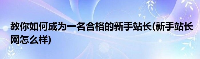 教你如何成为一名合格的新手站长(新手站长网怎么样)