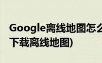 Google离线地图怎么下载(googlemap怎么下载离线地图)