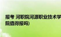 报考 河职院河源职业技术学院怎么样好吗(河源职业技术学院值得报吗)