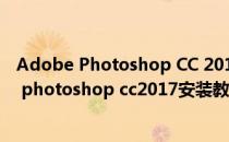 Adobe Photoshop CC 2017 安装永久激活免费版(adobe photoshop cc2017安装教程)