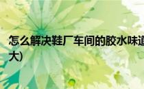 怎么解决鞋厂车间的胶水味道(怎么解决鞋厂车间的胶水味道大)