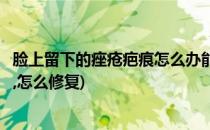 脸上留下的痤疮疤痕怎么办能修复吗(脸上长痤疮留下的疤痕,怎么修复)