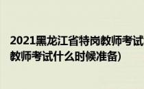 2021黑龙江省特岗教师考试科目及内容(2021年黑龙江特岗教师考试什么时候准备)