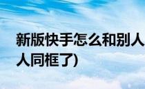 新版快手怎么和别人同框(新版快手怎么和别人同框了)