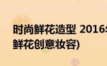 时尚鲜花造型 2016年春夏季彩妆流行趋势(鲜花创意妆容)