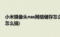 小米摄像头nas网络储存怎么用(小米摄像头的nas网络存储怎么搞)