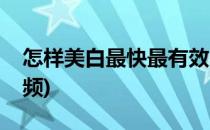 怎样美白最快最有效(怎样美白最快最有效视频)
