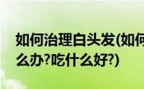 如何治理白头发(如何治理白头发白头发多怎么办?吃什么好?)