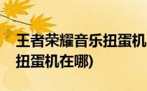 王者荣耀音乐扭蛋机活动怎么进入(王者音乐扭蛋机在哪)