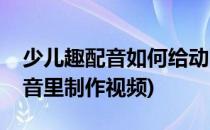 少儿趣配音如何给动画配音(怎么在少儿趣配音里制作视频)