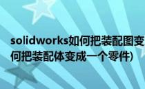 solidworks如何把装配图变为一个整体零件(solidworks如何把装配体变成一个零件)