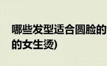 哪些发型适合圆脸的女生(哪些发型适合圆脸的女生烫)