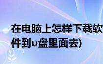 在电脑上怎样下载软件(在电脑上怎样下载软件到u盘里面去)