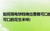 如何用电饼铛烤出香脆可口的花生米(如何用电饼铛烤出香脆可口的花生米味)
