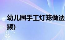 幼儿园手工灯笼做法(幼儿园手工灯笼做法视频)