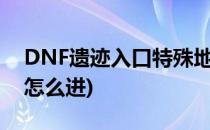 DNF遗迹入口特殊地下城细节攻略(dnf遗迹怎么进)