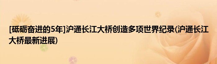 [砥砺奋进的5年]沪通长江大桥创造多项世界纪录(沪通长江大桥最新进展)