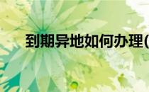 到期异地如何办理(到期异地如何办理)
