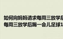 如何向妈妈请求每周三放学后踢一会儿足球(如何向妈妈请求每周三放学后踢一会儿足球150字)