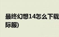 最终幻想14怎么下载(最终幻想14怎么下载国际服)