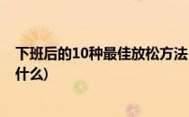 下班后的10种最佳放松方法(下班后的10种最佳放松方法是什么)