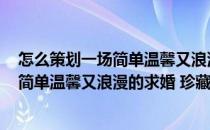 怎么策划一场简单温馨又浪漫的求婚 珍藏版(怎么策划一场简单温馨又浪漫的求婚 珍藏版婚纱)