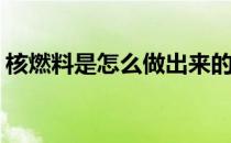核燃料是怎么做出来的(核燃料是怎么制成的)