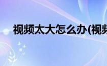 视频太大怎么办(视频号视频太大怎么办)