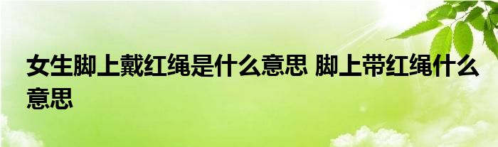女生脚上戴红绳是什么意思 脚上带红绳什么意思