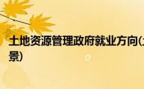 土地资源管理政府就业方向(土地资源管理政府就业方向及前景)