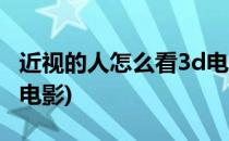 近视的人怎么看3d电影(近视眼的人怎么看3d电影)