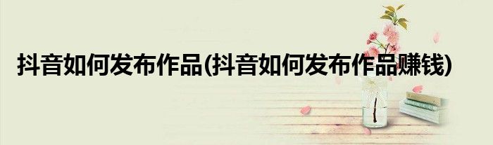 抖音如何发布作品(抖音如何发布作品赚钱)
