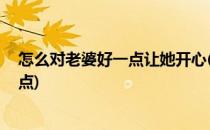 怎么对老婆好一点让她开心(怎么对老婆好一点,让她开心一点)