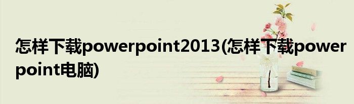 怎样下载powerpoint2013(怎样下载powerpoint电脑)