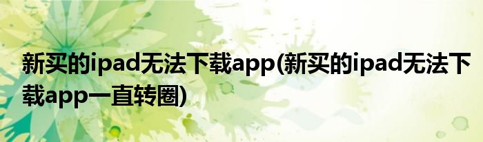 新买的ipad无法下载app(新买的ipad无法下载app一直转圈)