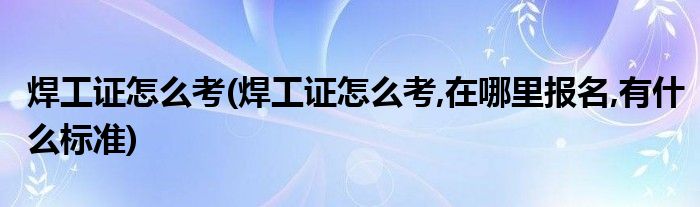 焊工证怎么考(焊工证怎么考,在哪里报名,有什么标准)