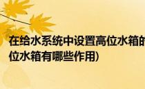 在给水系统中设置高位水箱的作用是什么(建筑给水系统的高位水箱有哪些作用)