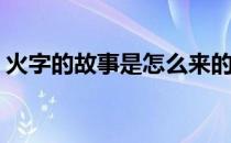 火字的故事是怎么来的(火字来历的故事情节)