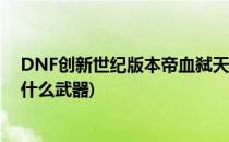 DNF创新世纪版本帝血弑天武器推荐 排行(dnf帝血弑天用什么武器)