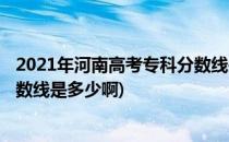 2021年河南高考专科分数线是多少(2021年河南高考专科分数线是多少啊)
