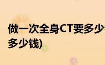 做一次全身CT要多少钱(做一次全身CT检查要多少钱)